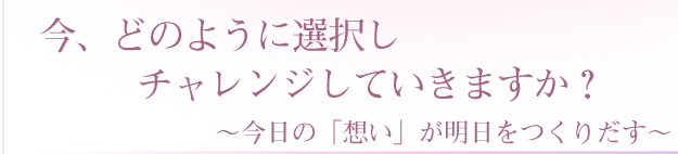 今、どのように選択しチャレンジしていきますか？～今日の「想い」が明日をつくりだす～